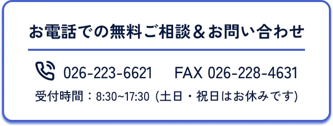お電話での無料ご相談＆お問い合わせ、電話番号026-223-6621、FAX(ファックス)番号026-228-4631、受付時間8時半から17時半まで、土日祝日はお休みです